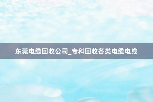 东莞电缆回收公司_专科回收各类电缆电线