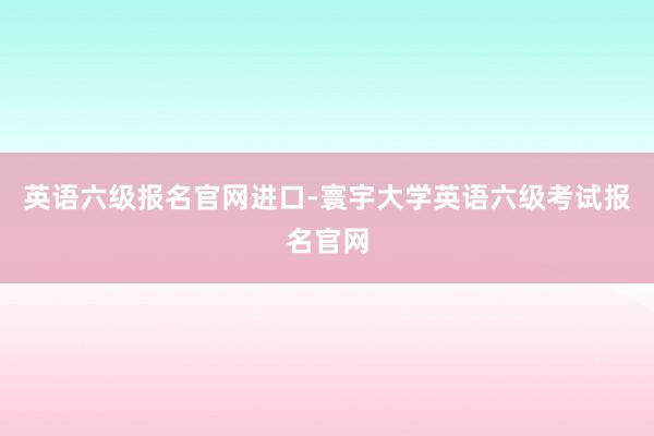 英语六级报名官网进口-寰宇大学英语六级考试报名官网