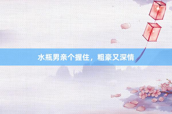 水瓶男亲个握住，粗豪又深情